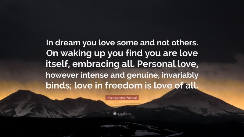 Nisargadatta Maharaj Quote: “In dream you love some and not others. On waking up you find you are love itself, embracing all. Personal love, however intense and genuine, invariably binds; love in freedom is love of all.”
