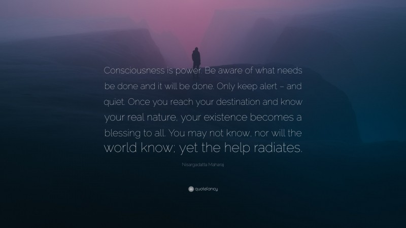 Nisargadatta Maharaj Quote: “Consciousness is power. Be aware of what needs be done and it will be done. Only keep alert – and quiet. Once you reach your destination and know your real nature, your existence becomes a blessing to all. You may not know, nor will the world know; yet the help radiates.”