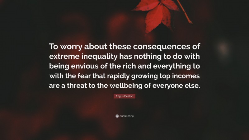 Angus Deaton Quote: “To worry about these consequences of extreme inequality has nothing to do with being envious of the rich and everything to with the fear that rapidly growing top incomes are a threat to the wellbeing of everyone else.”
