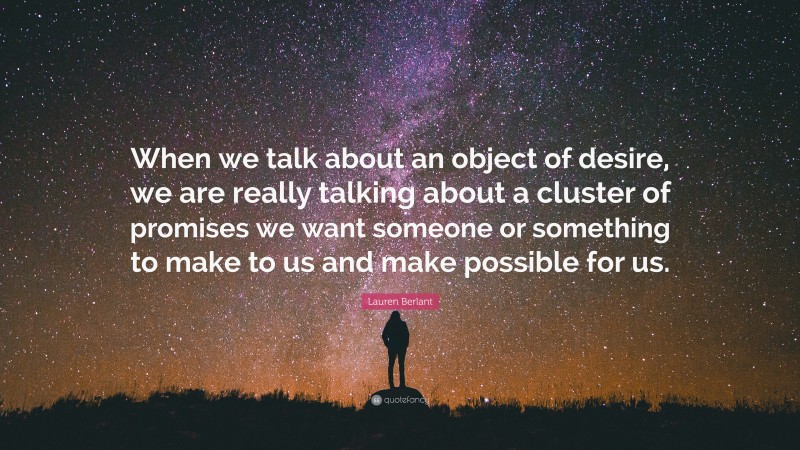 Lauren Berlant Quote: “When we talk about an object of desire, we are really talking about a cluster of promises we want someone or something to make to us and make possible for us.”