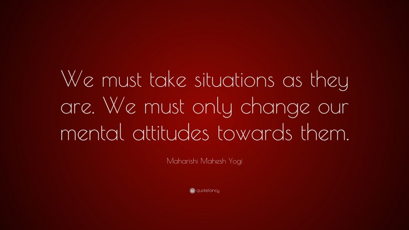 Maharishi Mahesh Yogi Quote: “We must take situations as they are. We must only change our mental attitudes towards them.”