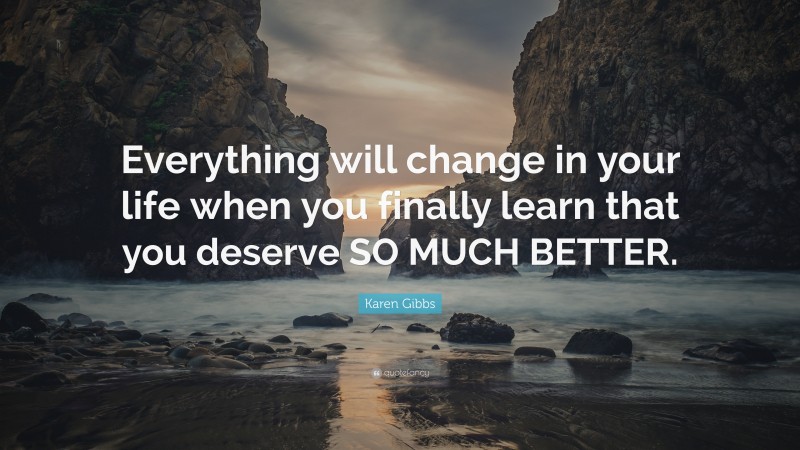 Karen Gibbs Quote: “Everything will change in your life when you finally learn that you deserve SO MUCH BETTER.”