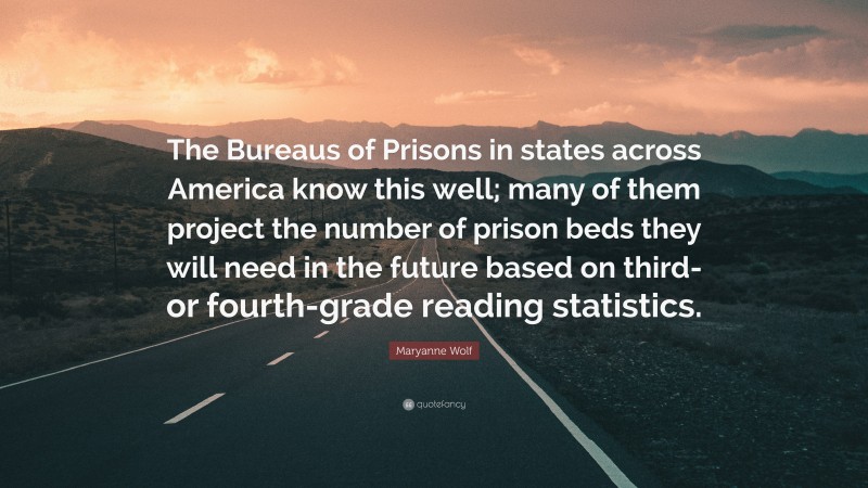 Maryanne Wolf Quote: “The Bureaus of Prisons in states across America know this well; many of them project the number of prison beds they will need in the future based on third- or fourth-grade reading statistics.”