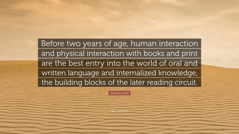 Maryanne Wolf Quote: “Before two years of age, human interaction and physical interaction with books and print are the best entry into the world of oral and written language and internalized knowledge, the building blocks of the later reading circuit.”