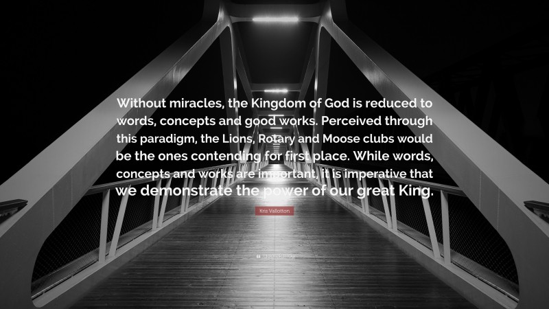 Kris Vallotton Quote: “Without miracles, the Kingdom of God is reduced to words, concepts and good works. Perceived through this paradigm, the Lions, Rotary and Moose clubs would be the ones contending for first place. While words, concepts and works are important, it is imperative that we demonstrate the power of our great King.”