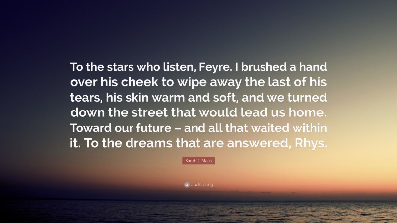 Sarah J. Maas Quote: “To the stars who listen, Feyre. I brushed a hand over his cheek to wipe away the last of his tears, his skin warm and soft, and we turned down the street that would lead us home. Toward our future – and all that waited within it. To the dreams that are answered, Rhys.”