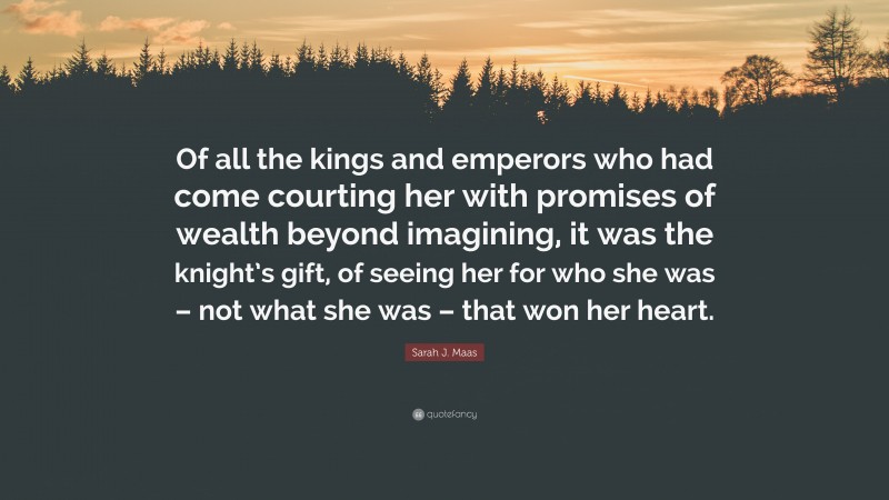 Sarah J. Maas Quote: “Of all the kings and emperors who had come courting her with promises of wealth beyond imagining, it was the knight’s gift, of seeing her for who she was – not what she was – that won her heart.”