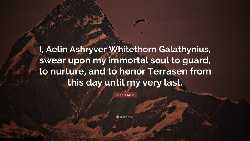 Sarah J. Maas Quote: “I, Aelin Ashryver Whitethorn Galathynius, swear upon my immortal soul to guard, to nurture, and to honor Terrasen from this day until my very last.”