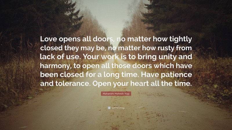Maharishi Mahesh Yogi Quote: “Love opens all doors, no matter how tightly closed they may be, no matter how rusty from lack of use. Your work is to bring unity and harmony, to open all those doors which have been closed for a long time. Have patience and tolerance. Open your heart all the time.”