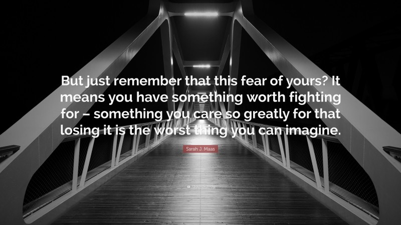 Sarah J. Maas Quote: “But just remember that this fear of yours? It means you have something worth fighting for – something you care so greatly for that losing it is the worst thing you can imagine.”
