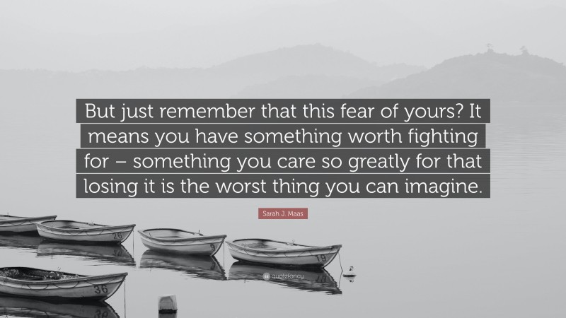 Sarah J. Maas Quote: “But just remember that this fear of yours? It means you have something worth fighting for – something you care so greatly for that losing it is the worst thing you can imagine.”