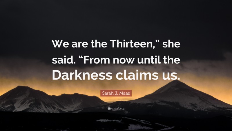 Sarah J. Maas Quote: “We are the Thirteen,” she said. “From now until the Darkness claims us.”