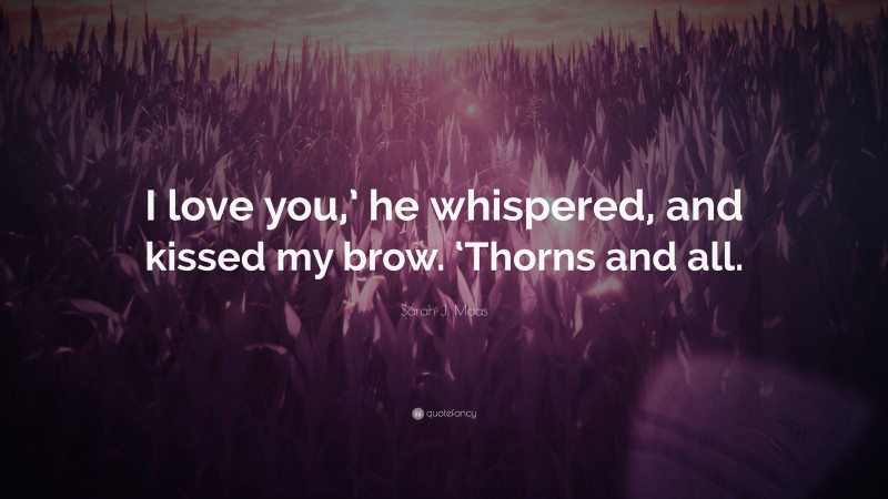 Sarah J. Maas Quote: “I love you,’ he whispered, and kissed my brow. ‘Thorns and all.”