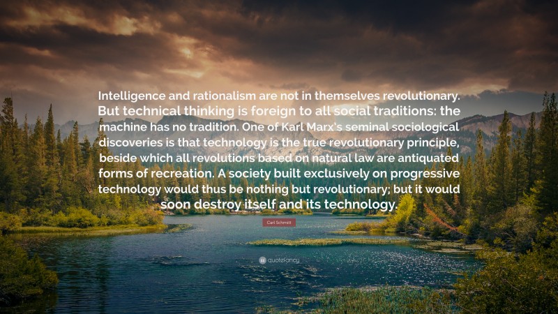 Carl Schmitt Quote: “Intelligence and rationalism are not in themselves revolutionary. But technical thinking is foreign to all social traditions: the machine has no tradition. One of Karl Marx’s seminal sociological discoveries is that technology is the true revolutionary principle, beside which all revolutions based on natural law are antiquated forms of recreation. A society built exclusively on progressive technology would thus be nothing but revolutionary; but it would soon destroy itself and its technology.”