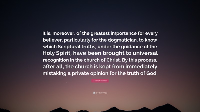 Herman Bavinck Quote: “It is, moreover, of the greatest importance for every believer, particularly for the dogmatician, to know which Scriptural truths, under the guidance of the Holy Spirit, have been brought to universal recognition in the church of Christ. By this process, after all, the church is kept from immediately mistaking a private opinion for the truth of God.”