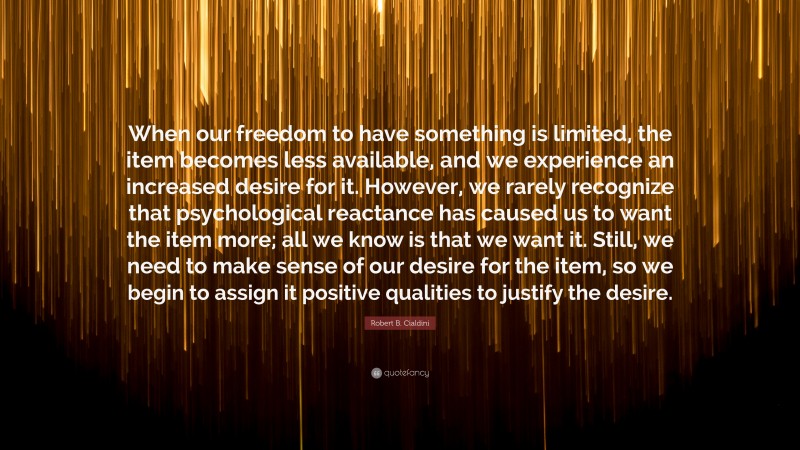 Robert B. Cialdini Quote: “When our freedom to have something is limited, the item becomes less available, and we experience an increased desire for it. However, we rarely recognize that psychological reactance has caused us to want the item more; all we know is that we want it. Still, we need to make sense of our desire for the item, so we begin to assign it positive qualities to justify the desire.”