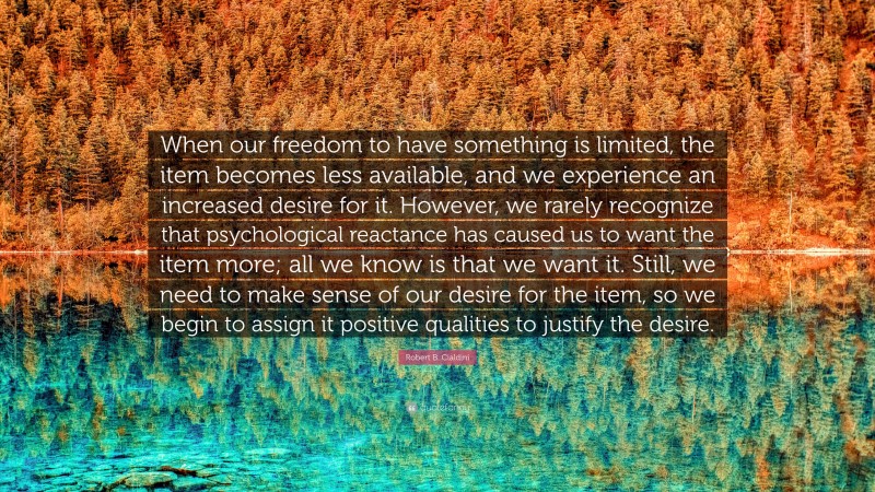 Robert B. Cialdini Quote: “When our freedom to have something is limited, the item becomes less available, and we experience an increased desire for it. However, we rarely recognize that psychological reactance has caused us to want the item more; all we know is that we want it. Still, we need to make sense of our desire for the item, so we begin to assign it positive qualities to justify the desire.”