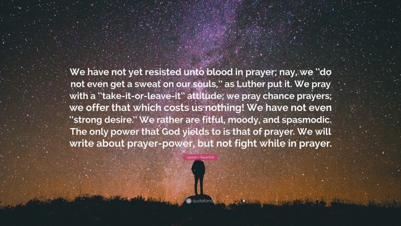 Leonard Ravenhill Quote: “We have not yet resisted unto blood in prayer; nay, we ‘‘do not even get a sweat on our souls,’’ as Luther put it. We pray with a ‘‘take-it-or-leave-it’’ attitude; we pray chance prayers; we offer that which costs us nothing! We have not even ‘‘strong desire.’’ We rather are fitful, moody, and spasmodic. The only power that God yields to is that of prayer. We will write about prayer-power, but not fight while in prayer.”
