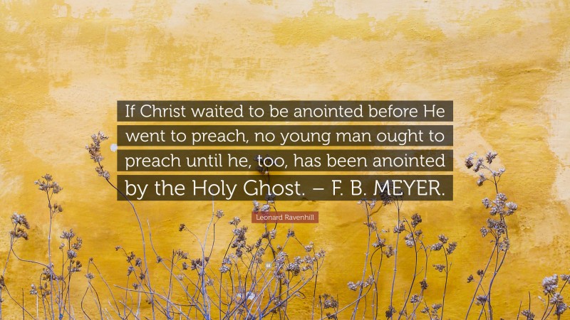 Leonard Ravenhill Quote: “If Christ waited to be anointed before He went to preach, no young man ought to preach until he, too, has been anointed by the Holy Ghost. – F. B. MEYER.”