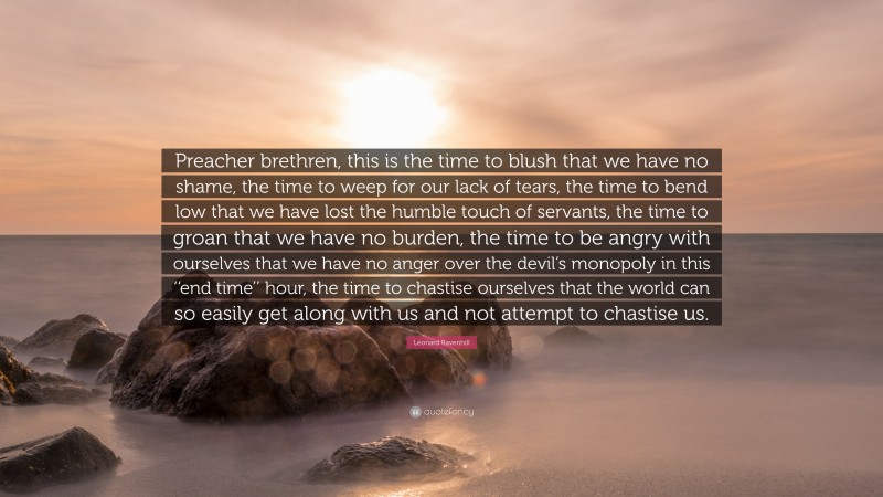 Leonard Ravenhill Quote: “Preacher brethren, this is the time to blush that we have no shame, the time to weep for our lack of tears, the time to bend low that we have lost the humble touch of servants, the time to groan that we have no burden, the time to be angry with ourselves that we have no anger over the devil’s monopoly in this ‘‘end time’’ hour, the time to chastise ourselves that the world can so easily get along with us and not attempt to chastise us.”