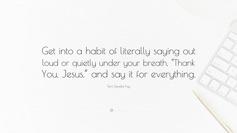 Terri Savelle Foy Quote: “Get into a habit of literally saying out loud or quietly under your breath, “Thank You, Jesus,” and say it for everything.”