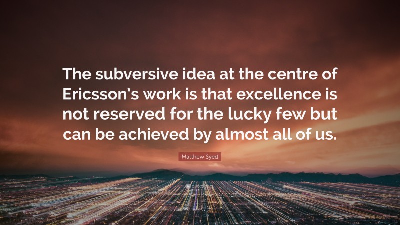 Matthew Syed Quote: “The subversive idea at the centre of Ericsson’s work is that excellence is not reserved for the lucky few but can be achieved by almost all of us.”