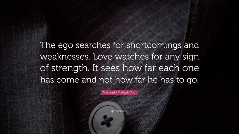 Maharishi Mahesh Yogi Quote: “The ego searches for shortcomings and weaknesses. Love watches for any sign of strength. It sees how far each one has come and not how far he has to go.”
