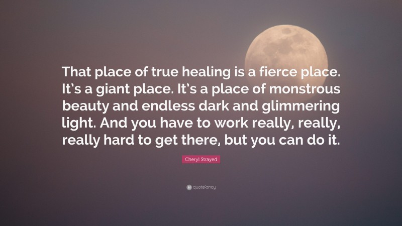 Cheryl Strayed Quote: “That place of true healing is a fierce place. It’s a giant place. It’s a place of monstrous beauty and endless dark and glimmering light. And you have to work really, really, really hard to get there, but you can do it.”