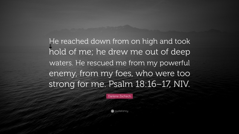 Darlene Zschech Quote: “He reached down from on high and took hold of me; he drew me out of deep waters. He rescued me from my powerful enemy, from my foes, who were too strong for me. Psalm 18:16–17, NIV.”