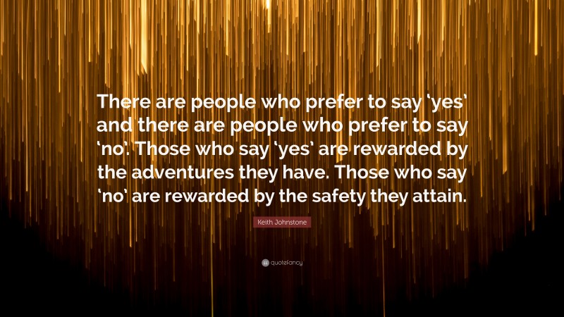 Keith Johnstone Quote: “There are people who prefer to say ‘yes’ and there are people who prefer to say ‘no’. Those who say ‘yes’ are rewarded by the adventures they have. Those who say ‘no’ are rewarded by the safety they attain.”