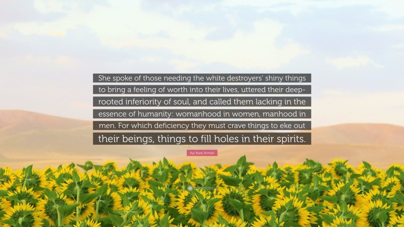 Ayi Kwei Armah Quote: “She spoke of those needing the white destroyers’ shiny things to bring a feeling of worth into their lives, uttered their deep-rooted inferiority of soul, and called them lacking in the essence of humanity: womanhood in women, manhood in men. For which deficiency they must crave things to eke out their beings, things to fill holes in their spirits.”