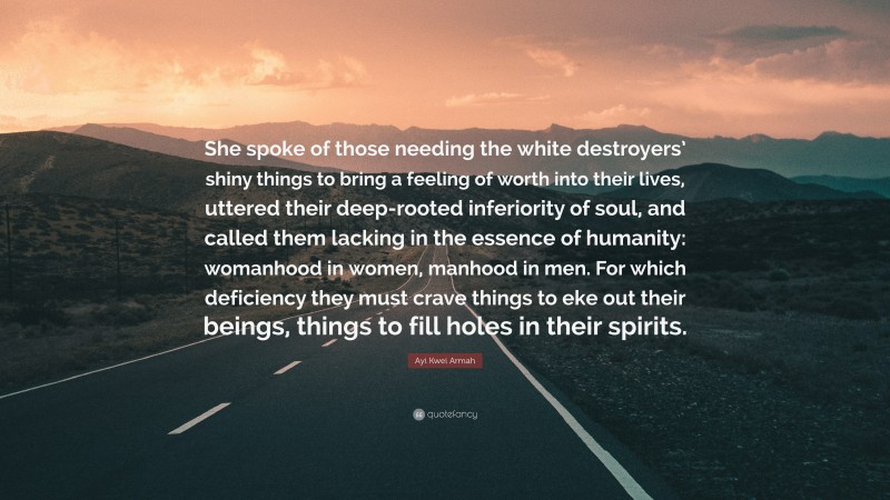 Ayi Kwei Armah Quote: “She spoke of those needing the white destroyers’ shiny things to bring a feeling of worth into their lives, uttered their deep-rooted inferiority of soul, and called them lacking in the essence of humanity: womanhood in women, manhood in men. For which deficiency they must crave things to eke out their beings, things to fill holes in their spirits.”
