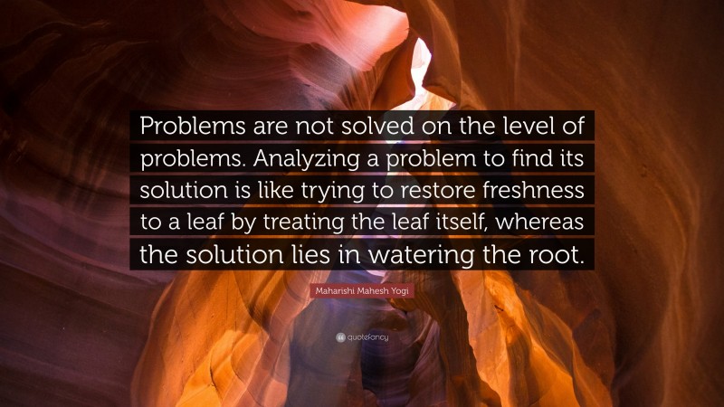 Maharishi Mahesh Yogi Quote: “Problems are not solved on the level of problems. Analyzing a problem to find its solution is like trying to restore freshness to a leaf by treating the leaf itself, whereas the solution lies in watering the root.”