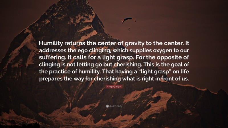 Gregory Boyle Quote: “Humility returns the center of gravity to the center. It addresses the ego clinging, which supplies oxygen to our suffering. It calls for a light grasp. For the opposite of clinging is not letting go but cherishing. This is the goal of the practice of humility. That having a “light grasp” on life prepares the way for cherishing what is right in front of us.”