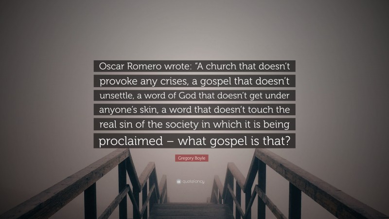 Gregory Boyle Quote: “Oscar Romero wrote: “A church that doesn’t provoke any crises, a gospel that doesn’t unsettle, a word of God that doesn’t get under anyone’s skin, a word that doesn’t touch the real sin of the society in which it is being proclaimed – what gospel is that?”