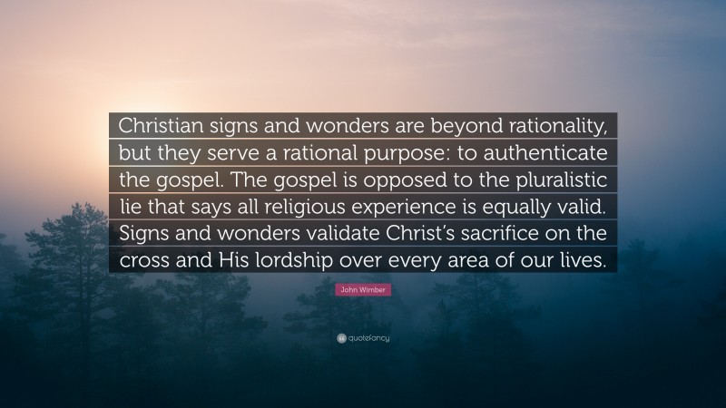 John Wimber Quote: “Christian signs and wonders are beyond rationality, but they serve a rational purpose: to authenticate the gospel. The gospel is opposed to the pluralistic lie that says all religious experience is equally valid. Signs and wonders validate Christ’s sacrifice on the cross and His lordship over every area of our lives.”