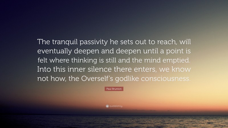 Paul Brunton Quote: “The tranquil passivity he sets out to reach, will eventually deepen and deepen until a point is felt where thinking is still and the mind emptied. Into this inner silence there enters, we know not how, the Overself’s godlike consciousness.”