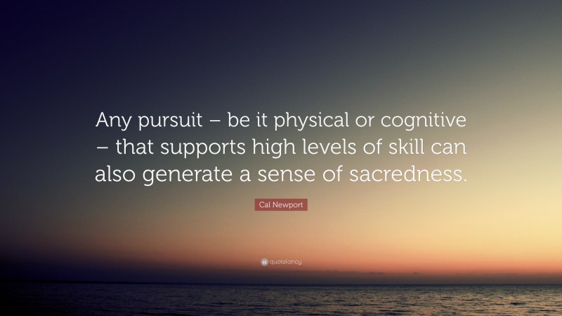 Cal Newport Quote: “Any pursuit – be it physical or cognitive – that supports high levels of skill can also generate a sense of sacredness.”