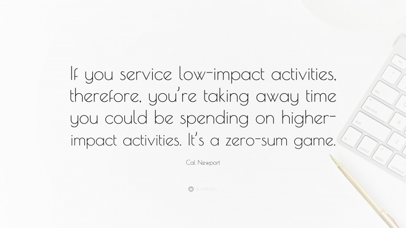 Cal Newport Quote: “If you service low-impact activities, therefore, you’re taking away time you could be spending on higher-impact activities. It’s a zero-sum game.”