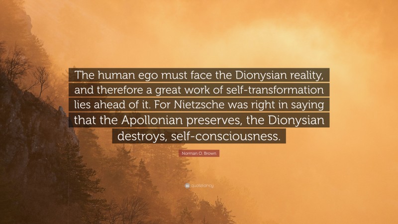 Norman O. Brown Quote: “The human ego must face the Dionysian reality, and therefore a great work of self-transformation lies ahead of it. For Nietzsche was right in saying that the Apollonian preserves, the Dionysian destroys, self-consciousness.”