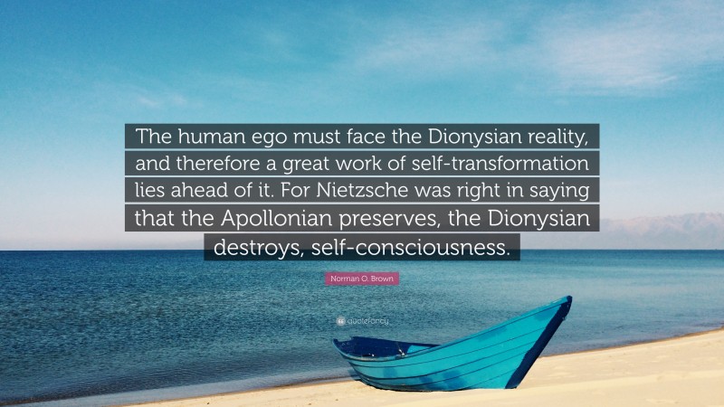 Norman O. Brown Quote: “The human ego must face the Dionysian reality, and therefore a great work of self-transformation lies ahead of it. For Nietzsche was right in saying that the Apollonian preserves, the Dionysian destroys, self-consciousness.”