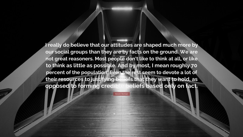 Steven Sloman Quote: “I really do believe that our attitudes are shaped much more by our social groups than they are by facts on the ground. We are not great reasoners. Most people don’t like to think at all, or like to think as little as possible. And by most, I mean roughly 70 percent of the population. Even the rest seem to devote a lot of their resources to justifying beliefs that they want to hold, as opposed to forming credible beliefs based only on fact.”