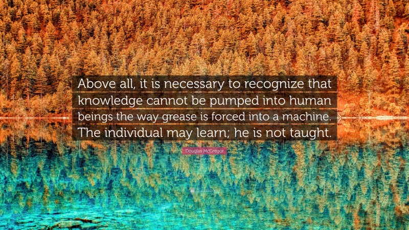 Douglas McGregor Quote: “Above all, it is necessary to recognize that knowledge cannot be pumped into human beings the way grease is forced into a machine. The individual may learn; he is not taught.”
