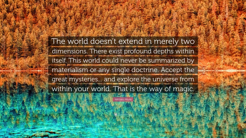 Kentaro Miura Quote: “The world doesn’t extend in merely two dimensions. There exist profound depths within itself. This world could never be summarized by materialism or any single doctrine. Accept the great mysteries... and explore the universe from within your world. That is the way of magic.”