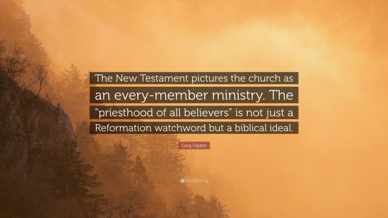 Greg Ogden Quote: “The New Testament pictures the church as an every-member ministry. The “priesthood of all believers” is not just a Reformation watchword but a biblical ideal.”