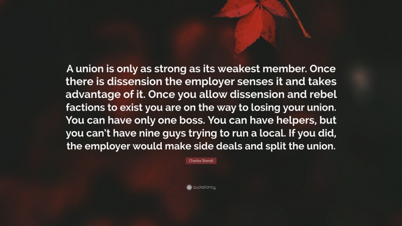 Charles Brandt Quote: “A union is only as strong as its weakest member. Once there is dissension the employer senses it and takes advantage of it. Once you allow dissension and rebel factions to exist you are on the way to losing your union. You can have only one boss. You can have helpers, but you can’t have nine guys trying to run a local. If you did, the employer would make side deals and split the union.”