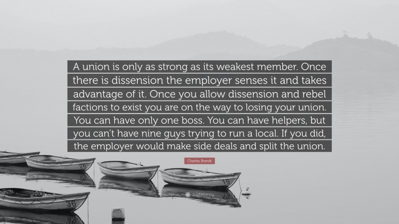 Charles Brandt Quote: “A union is only as strong as its weakest member. Once there is dissension the employer senses it and takes advantage of it. Once you allow dissension and rebel factions to exist you are on the way to losing your union. You can have only one boss. You can have helpers, but you can’t have nine guys trying to run a local. If you did, the employer would make side deals and split the union.”