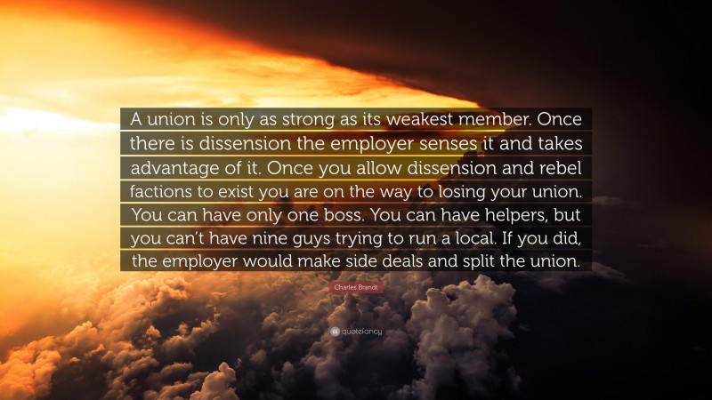 Charles Brandt Quote: “A union is only as strong as its weakest member. Once there is dissension the employer senses it and takes advantage of it. Once you allow dissension and rebel factions to exist you are on the way to losing your union. You can have only one boss. You can have helpers, but you can’t have nine guys trying to run a local. If you did, the employer would make side deals and split the union.”