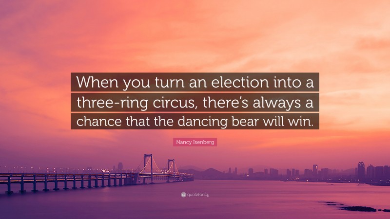 Nancy Isenberg Quote: “When you turn an election into a three-ring circus, there’s always a chance that the dancing bear will win.”