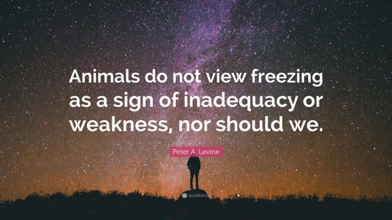 Peter A. Levine Quote: “Animals do not view freezing as a sign of inadequacy or weakness, nor should we.”